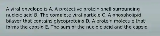 A viral envelope is A. A protective protein shell surrounding nucleic acid B. The complete viral particle C. A phospholipid bilayer that contains glycoproteins D. A protein molecule that forms the capsid E. The sum of the nucleic acid and the capsid