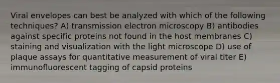 Viral envelopes can best be analyzed with which of the following techniques? A) transmission electron microscopy B) antibodies against specific proteins not found in the host membranes C) staining and visualization with the light microscope D) use of plaque assays for quantitative measurement of viral titer E) immunofluorescent tagging of capsid proteins