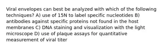 Viral envelopes can best be analyzed with which of the following techniques? A) use of 15N to label specific nucleotides B) antibodies against specific proteins not found in the host membranes C) DNA staining and visualization with the light microscope D) use of plaque assays for quantitative measurement of viral titer