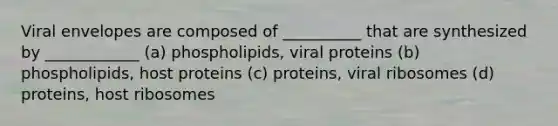 Viral envelopes are composed of __________ that are synthesized by ____________ (a) phospholipids, viral proteins (b) phospholipids, host proteins (c) proteins, viral ribosomes (d) proteins, host ribosomes