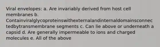 Viral envelopes: a. Are invariably derived from host cell membranes b. Containviralglycoproteinswithexternalandinternaldomainsconnectedbytransmembrane segments c. Can lie above or underneath a capsid d. Are generally impermeable to ions and charged molecules e. All of the above