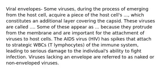 Viral envelopes- Some viruses, during the process of emerging from the host cell, acquire a piece of the host cell's ..., which constitutes an additional layer covering the capsid. These viruses are called .... Some of these appear as ... because they protrude from the membrane and are important for the attachment of viruses to host cells. The AIDS virus (HIV) has spikes that attach to strategic WBCs (T lymphocytes) of the immune system, leading to serious damage to the individual's ability to fight infection. Viruses lacking an envelope are referred to as naked or non-enveloped viruses.