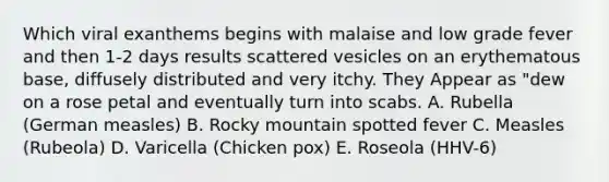 Which viral exanthems begins with malaise and low grade fever and then 1-2 days results scattered vesicles on an erythematous base, diffusely distributed and very itchy. They Appear as "dew on a rose petal and eventually turn into scabs. A. Rubella (German measles) B. Rocky mountain spotted fever C. Measles (Rubeola) D. Varicella (Chicken pox) E. Roseola (HHV-6)