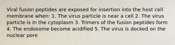 Viral fusion peptides are exposed for insertion into the host cell membrane when: 1. The virus particle is near a cell 2. The virus particle is in the cytoplasm 3. Trimers of the fusion peptides form 4. The endosome become acidified 5. The virus is docked on the nuclear pore