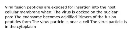 Viral fusion peptides are exposed for insertion into the host cellular membrane when: The virus is docked on the nuclear pore The endosome becomes acidified Trimers of the fusion peptides form The virus particle is near a cell The virus particle is in the cytoplasm