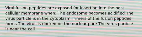 Viral fusion peptides are exposed for insertion into the host cellular membrane when: The endosome becomes acidified The virus particle is in the cytoplasm Trimers of the fusion peptides forms The virus is docked on the nuclear pore The virus particle is near the cell