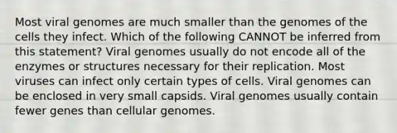 Most viral genomes are much smaller than the genomes of the cells they infect. Which of the following CANNOT be inferred from this statement? Viral genomes usually do not encode all of the enzymes or structures necessary for their replication. Most viruses can infect only certain types of cells. Viral genomes can be enclosed in very small capsids. Viral genomes usually contain fewer genes than cellular genomes.