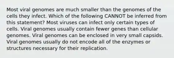 Most viral genomes are much smaller than the genomes of the cells they infect. Which of the following CANNOT be inferred from this statement? Most viruses can infect only certain types of cells. Viral genomes usually contain fewer genes than cellular genomes. Viral genomes can be enclosed in very small capsids. Viral genomes usually do not encode all of the enzymes or structures necessary for their replication.