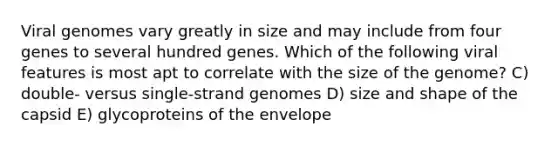 Viral genomes vary greatly in size and may include from four genes to several hundred genes. Which of the following viral features is most apt to correlate with the size of the genome? C) double- versus single-strand genomes D) size and shape of the capsid E) glycoproteins of the envelope