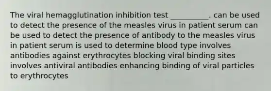 The viral hemagglutination inhibition test __________. can be used to detect the presence of the measles virus in patient serum can be used to detect the presence of antibody to the measles virus in patient serum is used to determine blood type involves antibodies against erythrocytes blocking viral binding sites involves antiviral antibodies enhancing binding of viral particles to erythrocytes