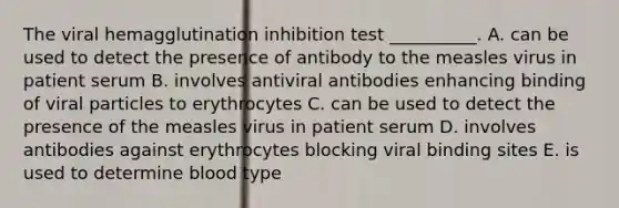 The viral hemagglutination inhibition test __________. A. can be used to detect the presence of antibody to the measles virus in patient serum B. involves antiviral antibodies enhancing binding of viral particles to erythrocytes C. can be used to detect the presence of the measles virus in patient serum D. involves antibodies against erythrocytes blocking viral binding sites E. is used to determine blood type