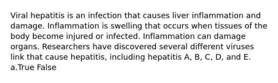 Viral hepatitis is an infection that causes liver inflammation and damage. Inflammation is swelling that occurs when tissues of the body become injured or infected. Inflammation can damage organs. Researchers have discovered several different viruses link that cause hepatitis, including hepatitis A, B, C, D, and E. a.True False