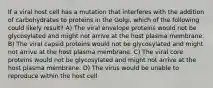 If a viral host cell has a mutation that interferes with the addition of carbohydrates to proteins in the Golgi, which of the following could likely result? A) The viral envelope proteins would not be glycosylated and might not arrive at the host plasma membrane. B) The viral capsid proteins would not be glycosylated and might not arrive at the host plasma membrane. C) The viral core proteins would not be glycosylated and might not arrive at the host plasma membrane. D) The virus would be unable to reproduce within the host cell