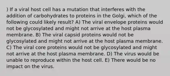 ) If a viral host cell has a mutation that interferes with the addition of carbohydrates to proteins in the Golgi, which of the following could likely result? A) The viral envelope proteins would not be glycosylated and might not arrive at the host plasma membrane. B) The viral capsid proteins would not be glycosylated and might not arrive at the host plasma membrane. C) The viral core proteins would not be glycosylated and might not arrive at the host plasma membrane. D) The virus would be unable to reproduce within the host cell. E) There would be no impact on the virus.