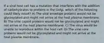 If a viral host cell has a mutation that interferes with the addition of carbohydrates to proteins in the Golgi, which of the following could likely result? A) The viral envelope proteins would not be glycosylated and might not arrive at the host plasma membrane. B) The viral capsid proteins would not be glycosylated and might not arrive at the host plasma membrane. C) The virus would be unable to reproduce within the host cell. D) The viral core proteins would not be glycosylated and might not arrive at the host plasma membrane.