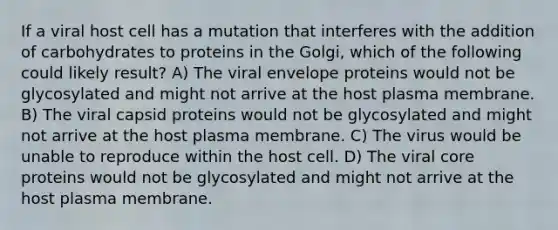 If a viral host cell has a mutation that interferes with the addition of carbohydrates to proteins in the Golgi, which of the following could likely result? A) The viral envelope proteins would not be glycosylated and might not arrive at the host plasma membrane. B) The viral capsid proteins would not be glycosylated and might not arrive at the host plasma membrane. C) The virus would be unable to reproduce within the host cell. D) The viral core proteins would not be glycosylated and might not arrive at the host plasma membrane.