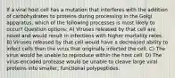 If a viral host cell has a mutation that interferes with the addition of carbohydrates to proteins during processing in the Golgi apparatus, which of the following processes is most likely to occur? Question options: A) Viruses released by that cell are novel and would result in infections with higher mortality rates. B) Viruses released by that cell would have a decreased ability to infect cells than the virus that originally infected the cell. C) The virus would be unable to reproduce within the host cell. D) The virus-encoded protease would be unable to cleave large viral proteins into smaller, functional polypeptides.