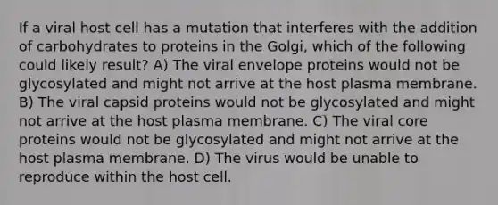 If a viral host cell has a mutation that interferes with the addition of carbohydrates to proteins in the Golgi, which of the following could likely result? A) The viral envelope proteins would not be glycosylated and might not arrive at the host plasma membrane. B) The viral capsid proteins would not be glycosylated and might not arrive at the host plasma membrane. C) The viral core proteins would not be glycosylated and might not arrive at the host plasma membrane. D) The virus would be unable to reproduce within the host cell.