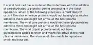 If a viral host cell has a mutation that interferes with the addition of carbohydrates to proteins during processing in the Golgi apparatus, which of the following processes is most likely to occur? The viral envelope proteins would not have glycoproteins added to them and might not arrive at the host plasma membrane. The viral core proteins would not have glycoproteins added to them and might not arrive at the host plasma membrane. The viral capsid proteins would not have glycoproteins added to them and might not arrive at the host plasma membrane. The virus would be unable to reproduce within the host cell.