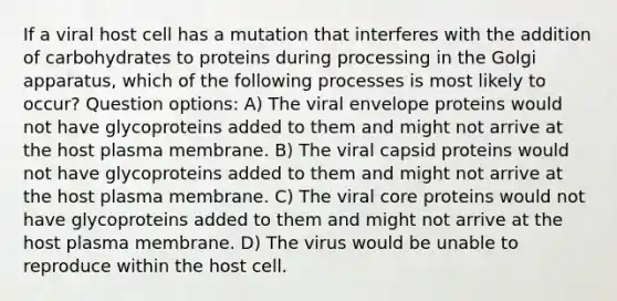 If a viral host cell has a mutation that interferes with the addition of carbohydrates to proteins during processing in the Golgi apparatus, which of the following processes is most likely to occur? Question options: A) The viral envelope proteins would not have glycoproteins added to them and might not arrive at the host plasma membrane. B) The viral capsid proteins would not have glycoproteins added to them and might not arrive at the host plasma membrane. C) The viral core proteins would not have glycoproteins added to them and might not arrive at the host plasma membrane. D) The virus would be unable to reproduce within the host cell.