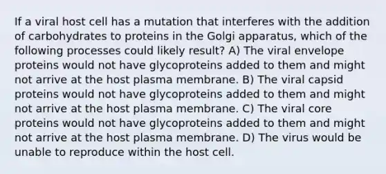 If a viral host cell has a mutation that interferes with the addition of carbohydrates to proteins in the Golgi apparatus, which of the following processes could likely result? A) The viral envelope proteins would not have glycoproteins added to them and might not arrive at the host plasma membrane. B) The viral capsid proteins would not have glycoproteins added to them and might not arrive at the host plasma membrane. C) The viral core proteins would not have glycoproteins added to them and might not arrive at the host plasma membrane. D) The virus would be unable to reproduce within the host cell.