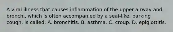 A viral illness that causes inflammation of the upper airway and bronchi, which is often accompanied by a seal-like, barking cough, is called: A. bronchitis. B. asthma. C. croup. D. epiglottitis.