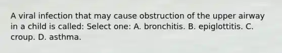 A viral infection that may cause obstruction of the upper airway in a child is called: Select one: A. bronchitis. B. epiglottitis. C. croup. D. asthma.