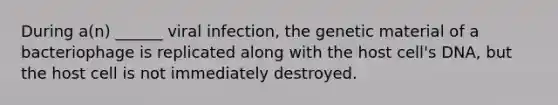 During a(n) ______ viral infection, the genetic material of a bacteriophage is replicated along with the host cell's DNA, but the host cell is not immediately destroyed.