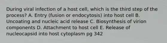 During viral infection of a host cell, which is the third step of the process? A. Entry (fusion or endocytosis) into host cell B. Uncoating and nucleic acid release C. Biosynthesis of virion components D. Attachment to host cell E. Release of nucleocapsid into host cytoplasm pg 342