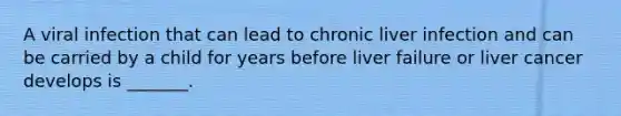 A viral infection that can lead to chronic liver infection and can be carried by a child for years before liver failure or liver cancer develops is _______.