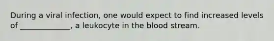 During a viral infection, one would expect to find increased levels of _____________, a leukocyte in the blood stream.