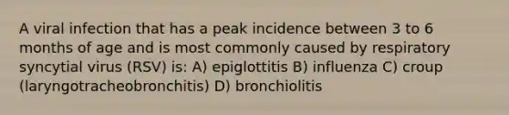 A viral infection that has a peak incidence between 3 to 6 months of age and is most commonly caused by respiratory syncytial virus (RSV) is: A) epiglottitis B) influenza C) croup (laryngotracheobronchitis) D) bronchiolitis