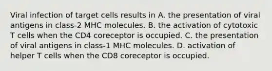 Viral infection of target cells results in A. the presentation of viral antigens in class-2 MHC molecules. B. the activation of cytotoxic T cells when the CD4 coreceptor is occupied. C. the presentation of viral antigens in class-1 MHC molecules. D. activation of helper T cells when the CD8 coreceptor is occupied.