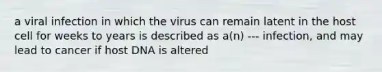 a viral infection in which the virus can remain latent in the host cell for weeks to years is described as a(n) --- infection, and may lead to cancer if host DNA is altered