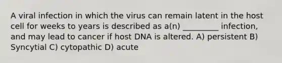 A viral infection in which the virus can remain latent in the host cell for weeks to years is described as a(n) _________ infection, and may lead to cancer if host DNA is altered. A) persistent B) Syncytial C) cytopathic D) acute