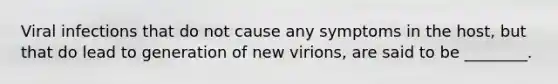 Viral infections that do not cause any symptoms in the host, but that do lead to generation of new virions, are said to be ________.