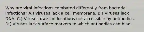 Why are viral infections combated differently from bacterial infections? A.) Viruses lack a cell membrane. B.) Viruses lack DNA. C.) Viruses dwell in locations not accessible by antibodies. D.) Viruses lack surface markers to which antibodies can bind.