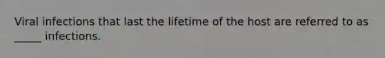 Viral infections that last the lifetime of the host are referred to as _____ infections.