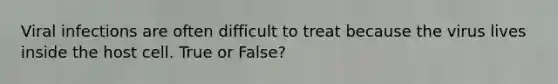 Viral infections are often difficult to treat because the virus lives inside the host cell. True or False?