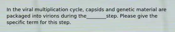 In the viral multiplication cycle, capsids and genetic material are packaged into virions during the________step. Please give the specific term for this step.