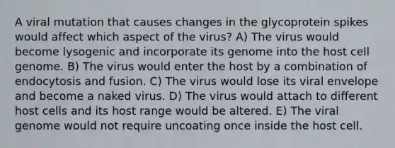 A viral mutation that causes changes in the glycoprotein spikes would affect which aspect of the virus? A) The virus would become lysogenic and incorporate its genome into the host cell genome. B) The virus would enter the host by a combination of endocytosis and fusion. C) The virus would lose its viral envelope and become a naked virus. D) The virus would attach to different host cells and its host range would be altered. E) The viral genome would not require uncoating once inside the host cell.