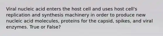 Viral nucleic acid enters the host cell and uses host cell's replication and synthesis machinery in order to produce new nucleic acid molecules, proteins for the capsid, spikes, and viral enzymes. True or False?