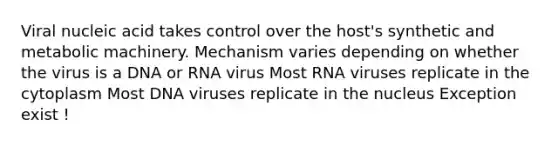 Viral nucleic acid takes control over the host's synthetic and metabolic machinery. Mechanism varies depending on whether the virus is a DNA or RNA virus Most RNA viruses replicate in the cytoplasm Most DNA viruses replicate in the nucleus Exception exist !