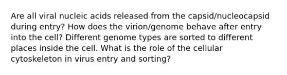 Are all viral nucleic acids released from the capsid/nucleocapsid during entry? How does the virion/genome behave after entry into the cell? Different genome types are sorted to different places inside the cell. What is the role of the cellular cytoskeleton in virus entry and sorting?