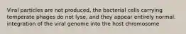 Viral particles are not produced, the bacterial cells carrying temperate phages do not lyse, and they appear entirely normal. integration of the viral genome into the host chromosome