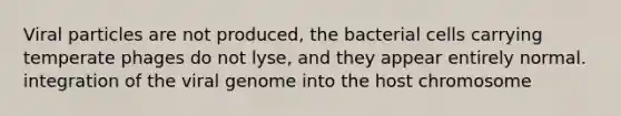Viral particles are not produced, the bacterial cells carrying temperate phages do not lyse, and they appear entirely normal. integration of the viral genome into the host chromosome