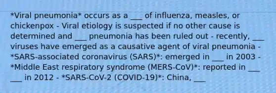 *Viral pneumonia* occurs as a ___ of influenza, measles, or chickenpox - Viral etiology is suspected if no other cause is determined and ___ pneumonia has been ruled out - recently, ___ viruses have emerged as a causative agent of viral pneumonia - *SARS-associated coronavirus (SARS)*: emerged in ___ in 2003 - *Middle East respiratory syndrome (MERS-CoV)*: reported in ___ ___ in 2012 - *SARS-CoV-2 (COVID-19)*: China, ___