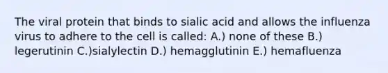 The viral protein that binds to sialic acid and allows the influenza virus to adhere to the cell is called: A.) none of these B.) legerutinin C.)sialylectin D.) hemagglutinin E.) hemafluenza