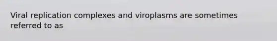 Viral replication complexes and viroplasms are sometimes referred to as