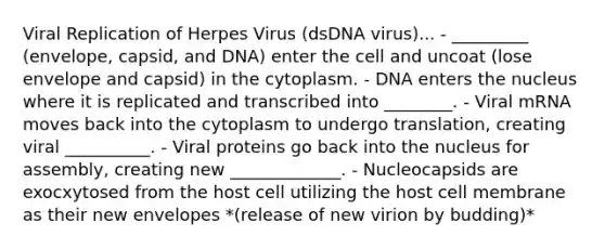 Viral Replication of Herpes Virus (dsDNA virus)... - _________ (envelope, capsid, and DNA) enter the cell and uncoat (lose envelope and capsid) in the cytoplasm. - DNA enters the nucleus where it is replicated and transcribed into ________. - Viral mRNA moves back into the cytoplasm to undergo translation, creating viral __________. - Viral proteins go back into the nucleus for assembly, creating new _____________. - Nucleocapsids are exocxytosed from the host cell utilizing the host cell membrane as their new envelopes *(release of new virion by budding)*